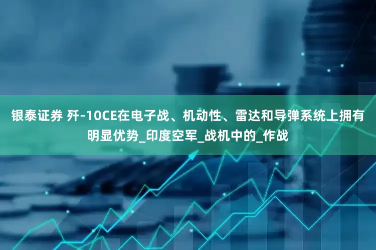 银泰证券 歼-10CE在电子战、机动性、雷达和导弹系统上拥有明显优势_印度空军_战机中的_作战