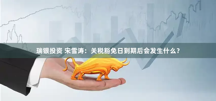 瑞银投资 宋雪涛：关税豁免日到期后会发生什么？