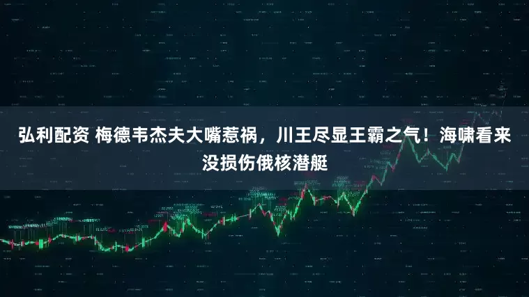 弘利配资 梅德韦杰夫大嘴惹祸，川王尽显王霸之气！海啸看来没损伤俄核潜艇
