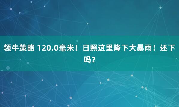 领牛策略 120.0毫米！日照这里降下大暴雨！还下吗？