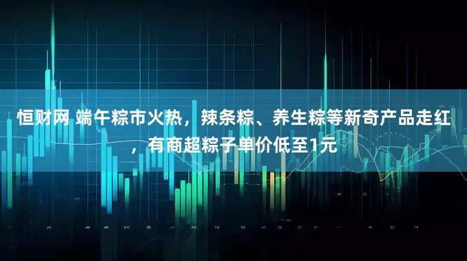 恒财网 端午粽市火热，辣条粽、养生粽等新奇产品走红，有商超粽子单价低至1元
