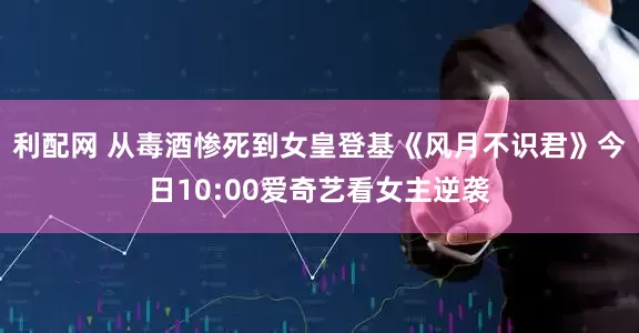 利配网 从毒酒惨死到女皇登基《风月不识君》今日10:00爱奇艺看女主逆袭