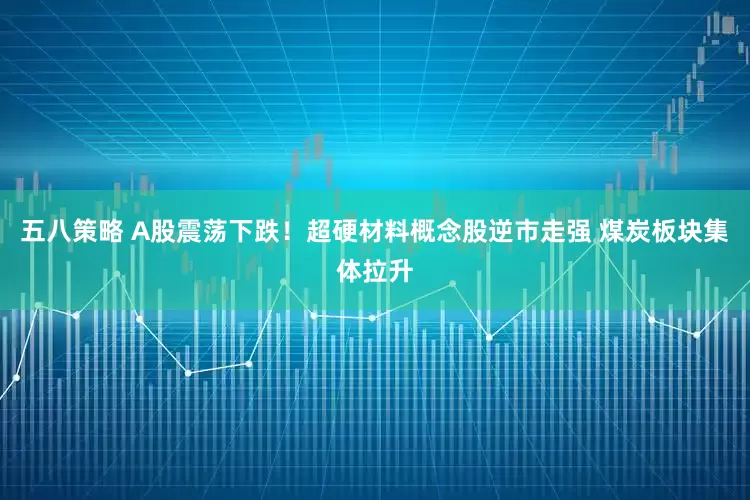 五八策略 A股震荡下跌！超硬材料概念股逆市走强 煤炭板块集体拉升