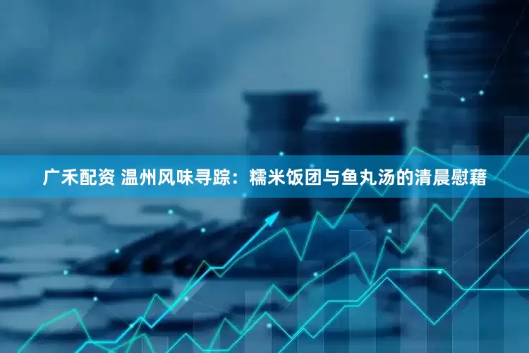 广禾配资 温州风味寻踪：糯米饭团与鱼丸汤的清晨慰藉