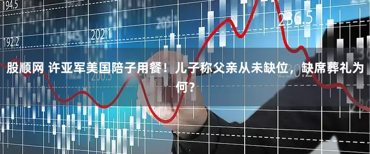 股顺网 许亚军美国陪子用餐！儿子称父亲从未缺位，缺席葬礼为何？