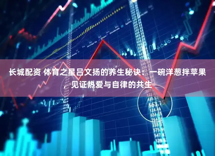 长城配资 体育之星吕文扬的养生秘诀：一碗洋葱拌苹果，见证热爱与自律的共生