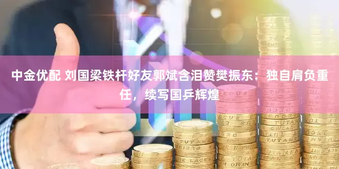 中金优配 刘国梁铁杆好友郭斌含泪赞樊振东：独自肩负重任，续写国乒辉煌