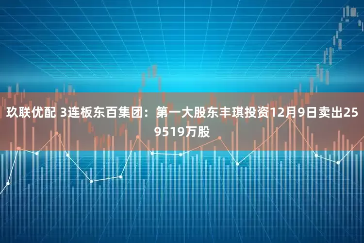 玖联优配 3连板东百集团：第一大股东丰琪投资12月9日卖出259519万股
