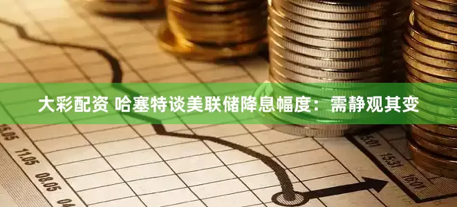 大彩配资 哈塞特谈美联储降息幅度：需静观其变
