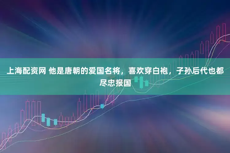上海配资网 他是唐朝的爱国名将，喜欢穿白袍，子孙后代也都尽忠报国