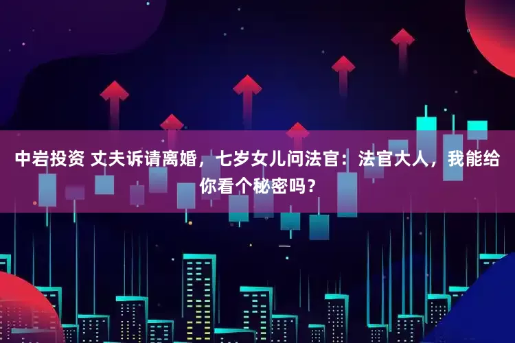 中岩投资 丈夫诉请离婚，七岁女儿问法官：法官大人，我能给你看个秘密吗？