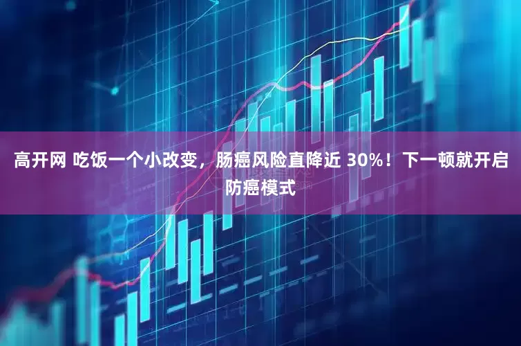 高开网 吃饭一个小改变，肠癌风险直降近 30%！下一顿就开启防癌模式