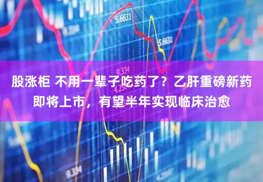 股涨柜 不用一辈子吃药了？乙肝重磅新药即将上市，有望半年实现临床治愈